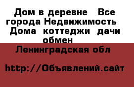 Дом в деревне - Все города Недвижимость » Дома, коттеджи, дачи обмен   . Ленинградская обл.